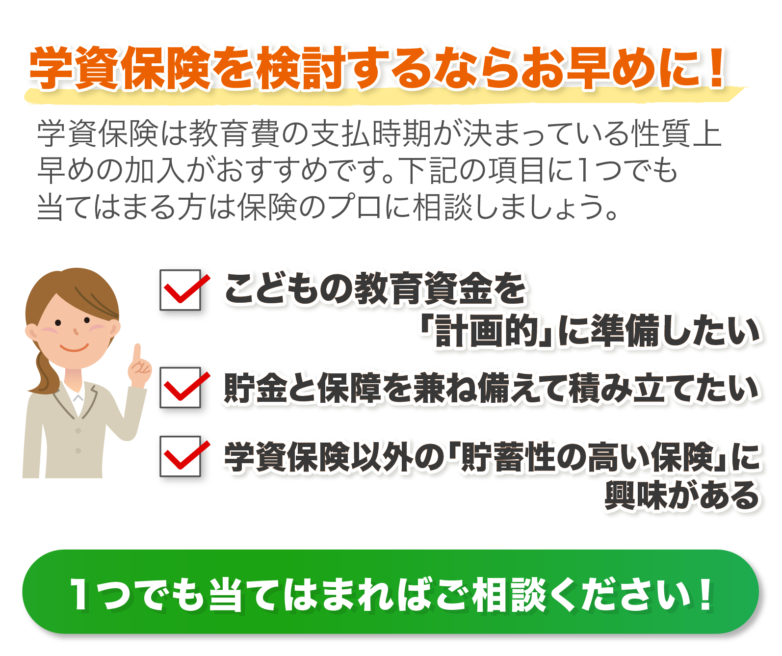 ①こどもの教育資金を「計画的」に準備したい②貯金と保障を兼ね備えて積み立てたい③学資保険以外の「貯蓄性の高い保険」に興味がある　１つでも当てはまればご相談ください！