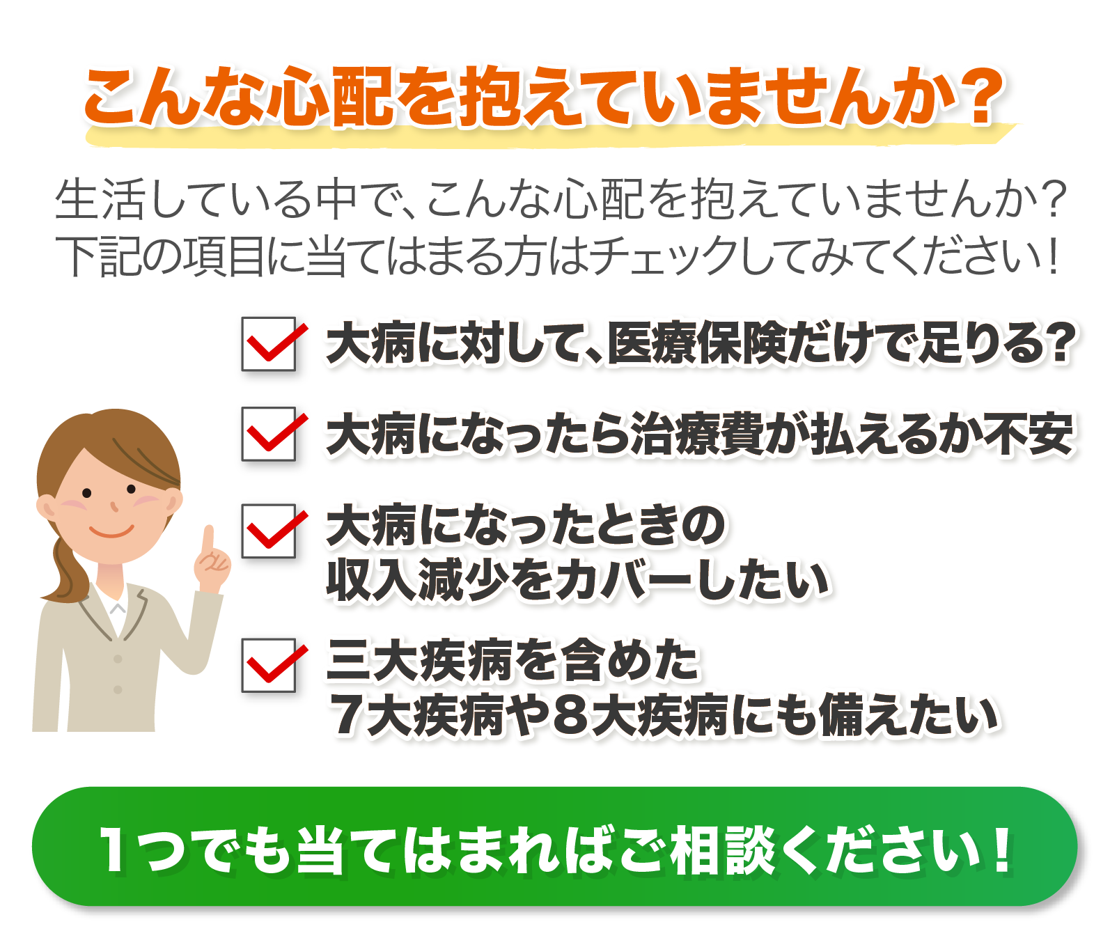 ①大病に対して、医療保険で足りる？②大病になったら治療費は払えるか不安③大病になった際の収入減少をカバーしたい④三大疾病を含めた7大疾病や8大疾病にも備えたい　１つでも当てはまればご相談ください！
