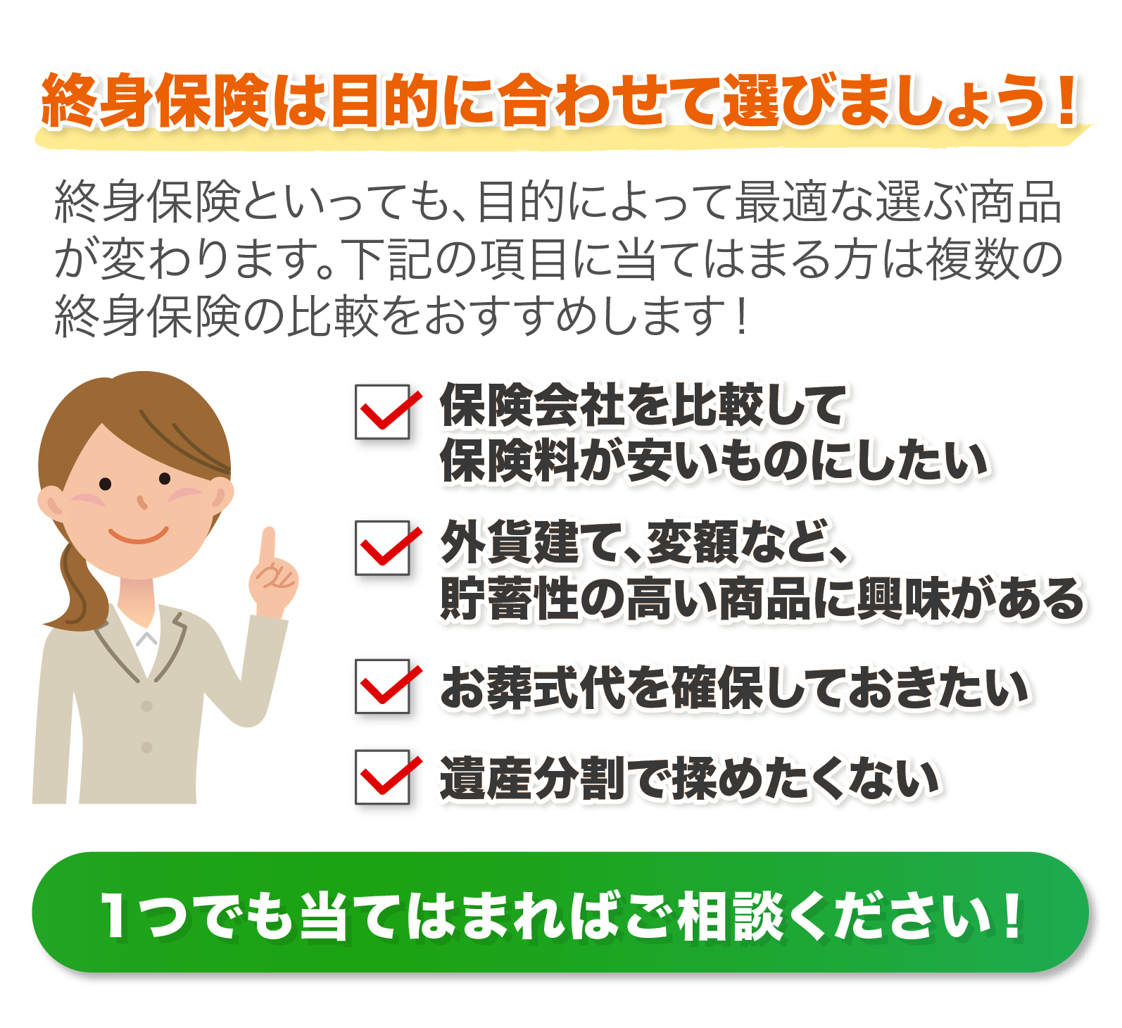 ①保険会社を比較して保険料が安いものにしたい②外貨建て、変額など、貯蓄性の高い保険に興味がある③お葬式代を確保しておきたい④遺産分割で揉めたくない　１つでも当てはまればご相談ください！