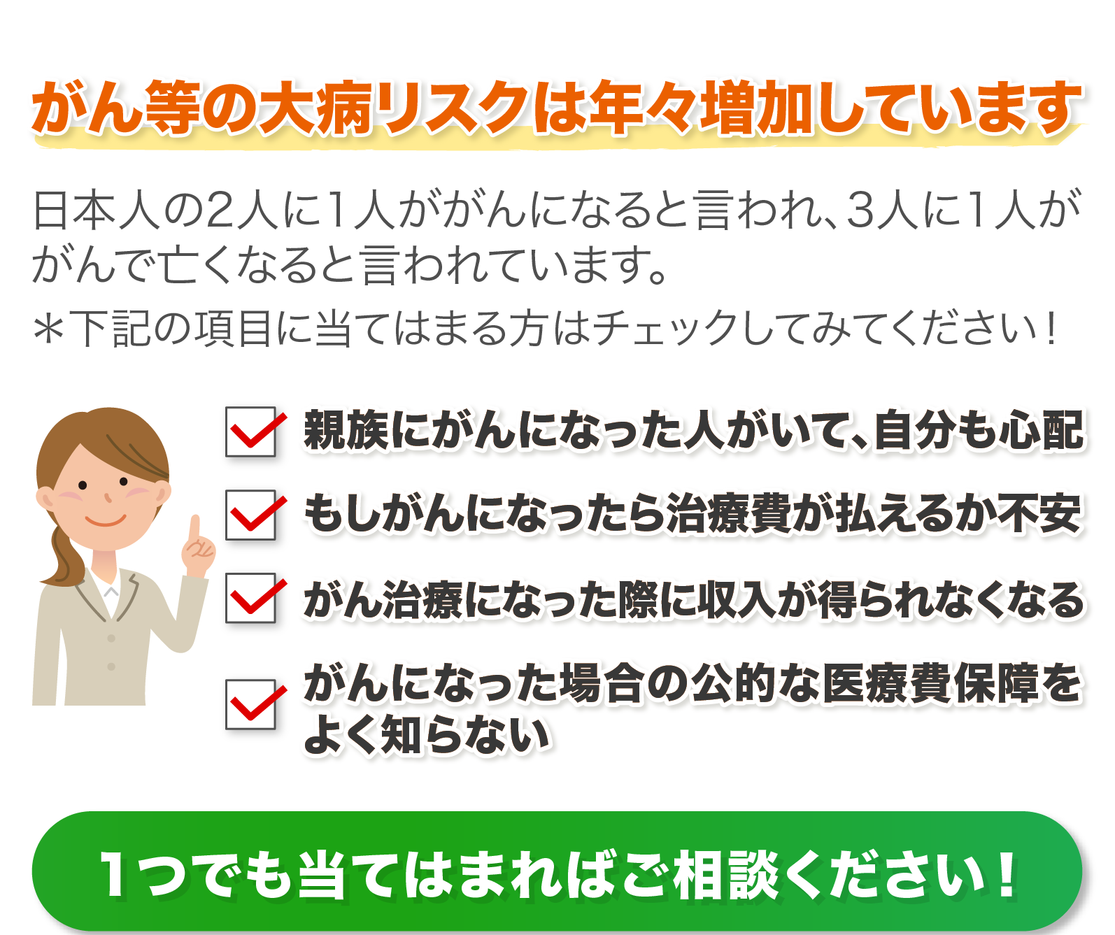 ①親族にがんになった人がいて、自分も心配②もしがんになったら治療費が払えるか不安③がん治療になった際に収入が得られなくなる④がんになった場合の公的な医療費保障をよく知らない　１つでも当てはまればご相談ください！