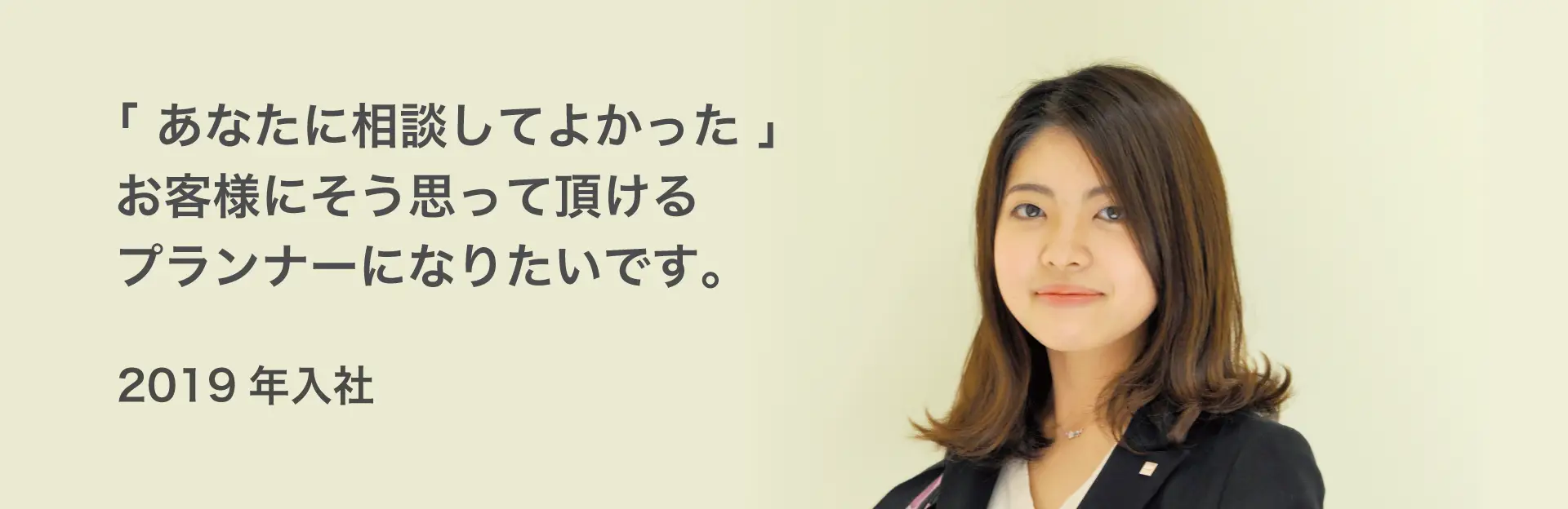 「あなたに相談してよかった」お客様にそう思って頂けるプランナーになりたいです。 2019年入社