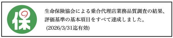 生命保険協会による乗合代理店業務品質調査の結果、評価基準の基本項目をすべて達成しました。 (2026/3/31迄有効) 