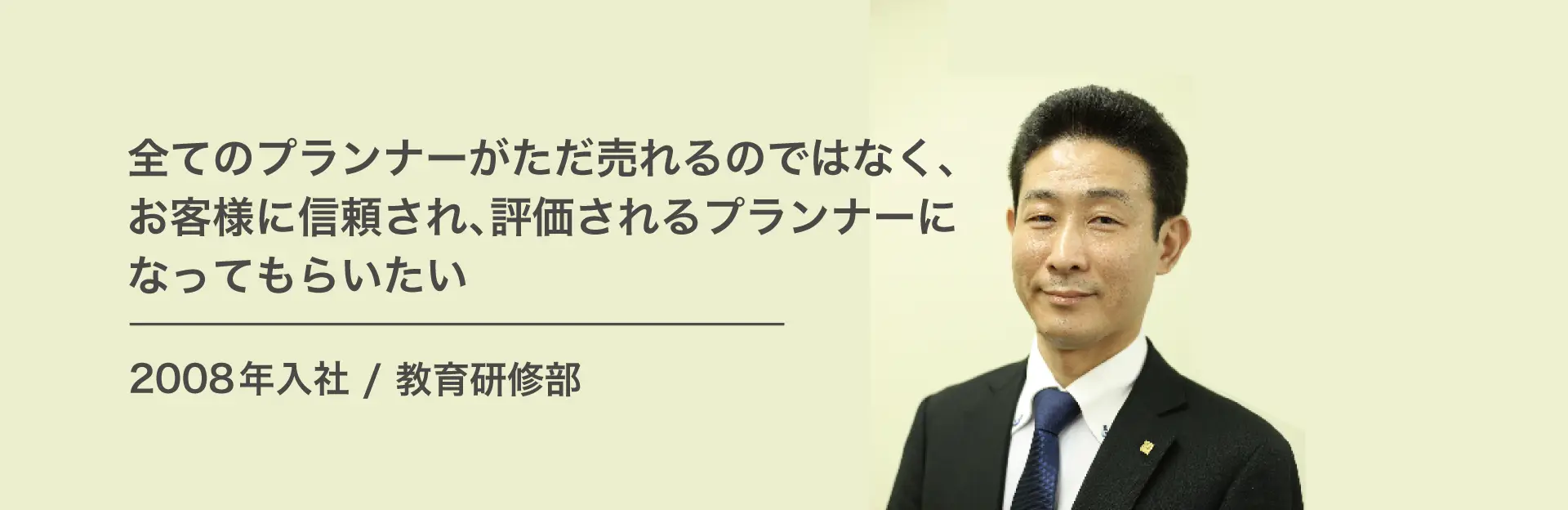 全てのプランナーがただ売れるのではなく、お客様に信頼され、評価されるプランナーになってもらいたい。 2008年入社/執行役員　教育研修部